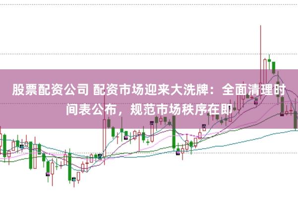 股票配资公司 配资市场迎来大洗牌：全面清理时间表公布，规范市场秩序在即