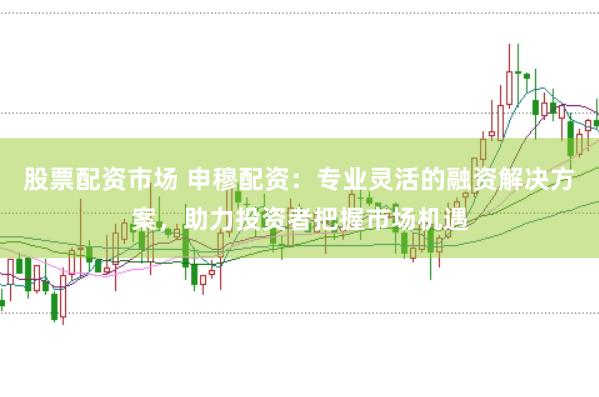 股票配资市场 申穆配资：专业灵活的融资解决方案，助力投资者把握市场机遇