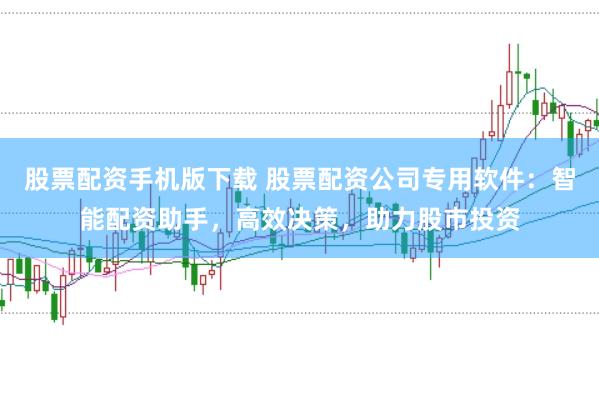股票配资手机版下载 股票配资公司专用软件：智能配资助手，高效决策，助力股市投资