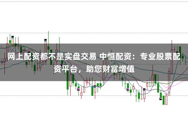 网上配资都不是实盘交易 中恒配资：专业股票配资平台，助您财富增值