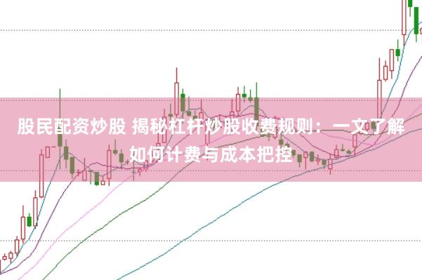 股民配资炒股 揭秘杠杆炒股收费规则：一文了解如何计费与成本把控