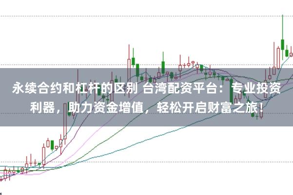 永续合约和杠杆的区别 台湾配资平台：专业投资利器，助力资金增值，轻松开启财富之旅！