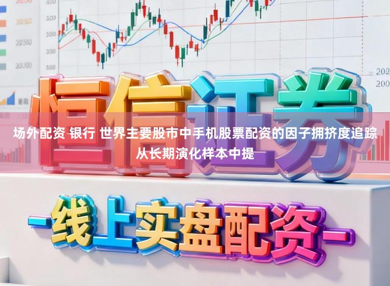 场外配资 银行 世界主要股市中手机股票配资的因子拥挤度追踪从长期演化样本中提