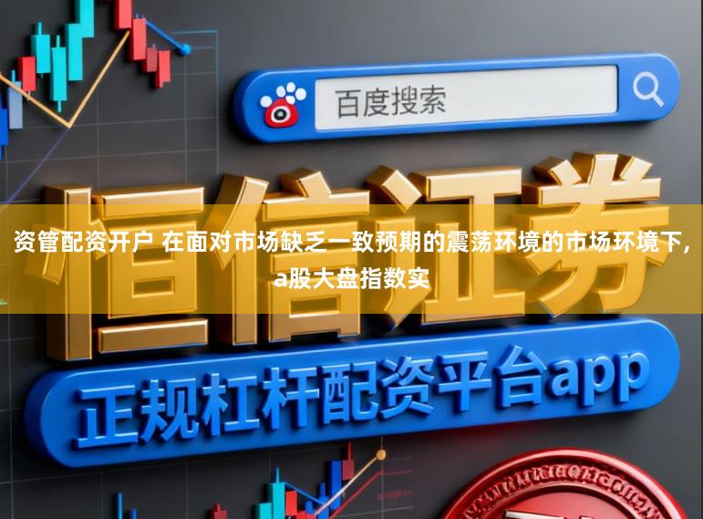 资管配资开户 在面对市场缺乏一致预期的震荡环境的市场环境下,a股大盘指数实