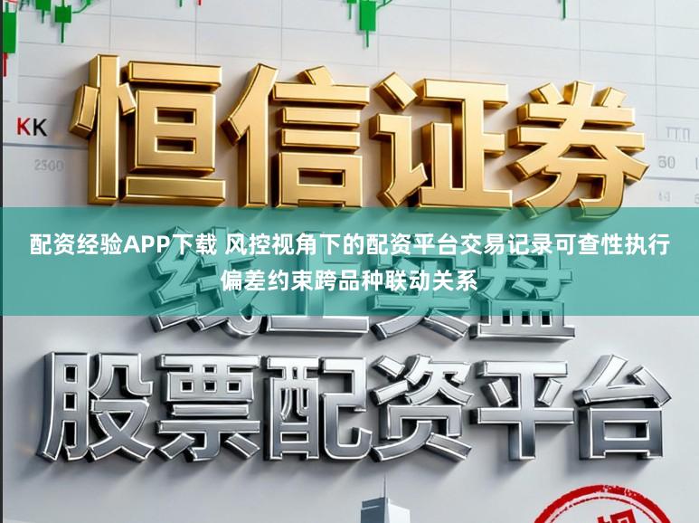 配资经验APP下载 风控视角下的配资平台交易记录可查性执行偏差约束跨品种联动关系