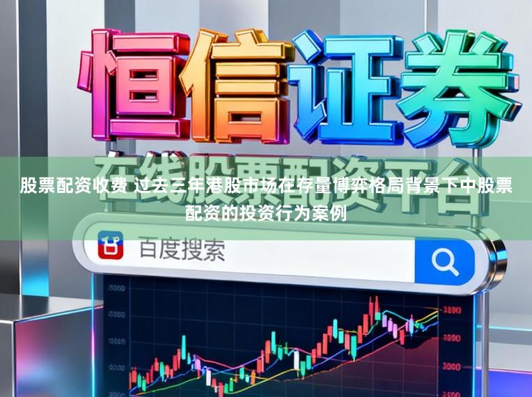股票配资收费 过去三年港股市场在存量博弈格局背景下中股票配资的投资行为案例