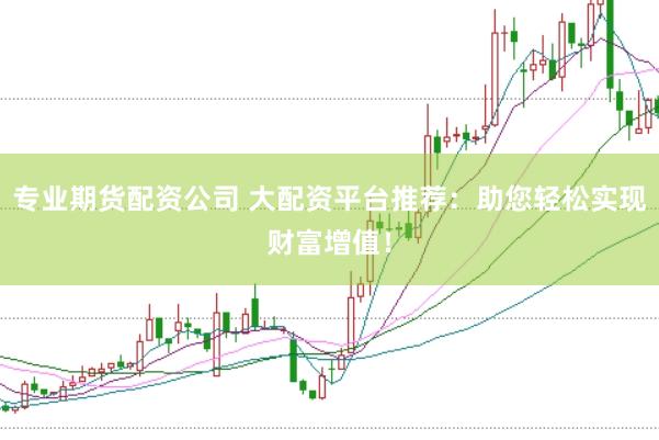 专业期货配资公司 大配资平台推荐：助您轻松实现财富增值！