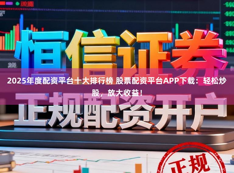 2025年度配资平台十大排行榜 股票配资平台APP下载：轻松炒股，放大收益！