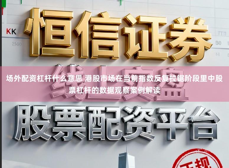 场外配资杠杆什么意思 港股市场在当前指数反复拉锯阶段里中股票杠杆的数据观察案例解读