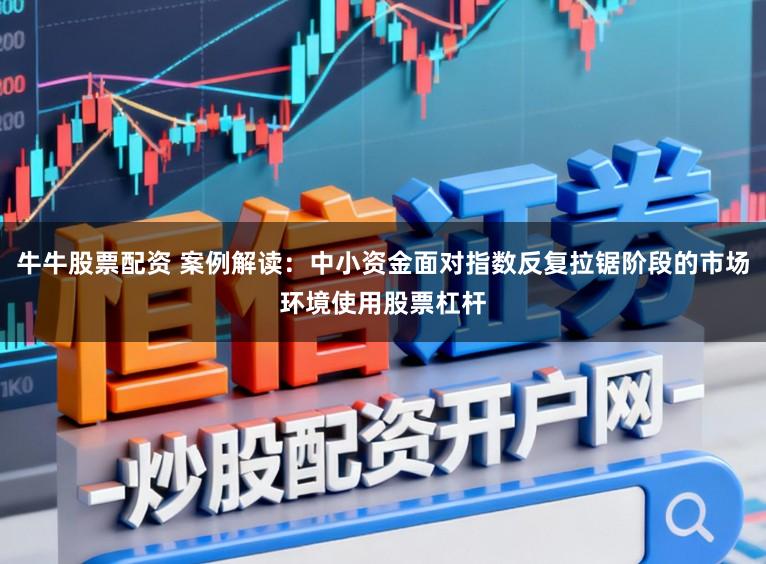 牛牛股票配资 案例解读：中小资金面对指数反复拉锯阶段的市场环境使用股票杠杆
